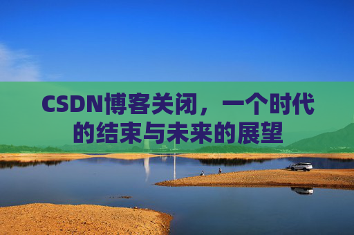 CSDN博客关闭，一个时代的结束与未来的展望